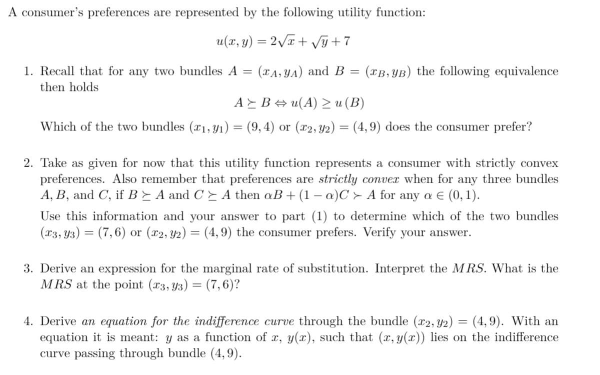 A consumer's preferences are represented by the following utility function:
u(x, y) = 2 T+ Vỹ +7
1. Recall that for any two bundles A =
(TA, YA) and B
(TB, YB) the following equivalence
then holds
AEB u(A)> u (B)
Which of the two bundles (x1,Yı) = (9,4) or (x2, Y2) = (4,9) does the consumer prefer?
2. Take as given for now that this utility function represents a consumer with strictly convex
preferences. Also remember that preferences are strictly convex when for any three bundles
A, B, and C, if B E A and C E A then aB +(1 – a)C > A for any a E (0, 1).
Use this information and your answer to
(1) to determine which of the two bundles
(03, Y3) = (7,6) or (x2, Y2) = (4, 9) the consumer prefers. Verify your answer.
3. Derive an expression for the marginal rate of substitution. Interpret the MRS. What is the
MRS at the point (x3, Y3) = (7,6)?
4. Derive an equation for the indifference curve through the bundle (x2,Y2) = (4,9). With an
equation it is meant: y as a function of x, y(x), such that (x, y(x)) lies on the indifference
curve passing through bundle (4,9).
