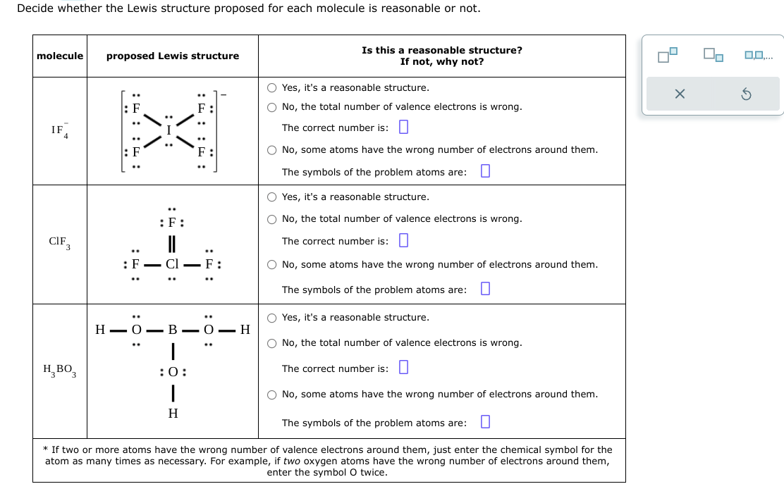 Decide whether the Lewis structure proposed for each molecule is reasonable or not.
molecule proposed Lewis structure
CIF
H BO3
:: ::
: F
: 0:
\/
:F:
I
=0:
:: ::
I
: F
H-O-B-O-H
|
:0:
1
H
Is this a reasonable structure?
If not, why not?
O Yes, it's a reasonable structure.
O No, the total number of valence electrons is wrong.
The correct number is:
O No, some atoms have the wrong number of electrons around them.
The symbols of the problem atoms are: 0
O Yes, it's a reasonable structure.
O No, the total number of valence electrons is wrong.
The correct number is:
O No, some atoms have the wrong number of electrons around them.
The symbols of the problem atoms are: 0
O Yes, it's a reasonable structure.
O No, the total number of valence electrons is wrong.
The correct number is:
O No, some atoms have the wrong number of electrons around them.
The symbols of the problem atoms are: 0
* If two or more atoms have the wrong number of valence electrons around them, just enter the chemical symbol for the
atom as many times as necessary. For example, if two oxygen atoms have the wrong number of electrons around them,
enter the symbol O twice.
X
0.0.
S