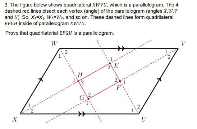3. The figure below shows quadrilateral XWVU, which is a parallelogram. The 4
dashed red lines bisect each vertex (angle) of the parallelogram (angles X,W,V
and U). So, X₁=X2, W1=W2, and so on. These dashed lines form quadrilateral
EFGH inside of parallelogram XWVU.
Prove that quadrilaterial EFGH is a parallelogram.
W
X
G2
E
U
V