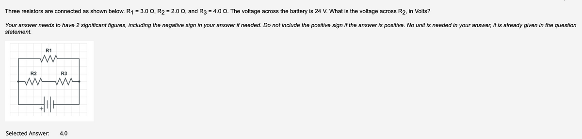 Three resistors are connected as shown below. R1 = 3.0 Q, R2 = 2.0 Q, and R3 = 4.0 Q. The voltage across the battery is 24 V. What is the voltage across R2, in Volts?
Your answer needs to have 2 significant figures, including the negative sign in your answer if needed. Do not include the positive sign if the answer is positive. No unit is needed in your answer, it is already given in the question
statement.
R1
R2
R3
Selected Answer:
4.0
