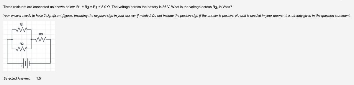 Three resistors are connected as shown below. R1 = R2 = R3 = 8.0 Q. The voltage across the battery is 36 V. What is the voltage across R3, in Volts?
Your answer needs to have 2 significant figures, including the negative sign in your answer if needed. Do not include the positive sign if the answer is positive. No unit is needed in your answer, it is already given in the question statement.
R1
R3
R2
Selected Answer:
1.5
