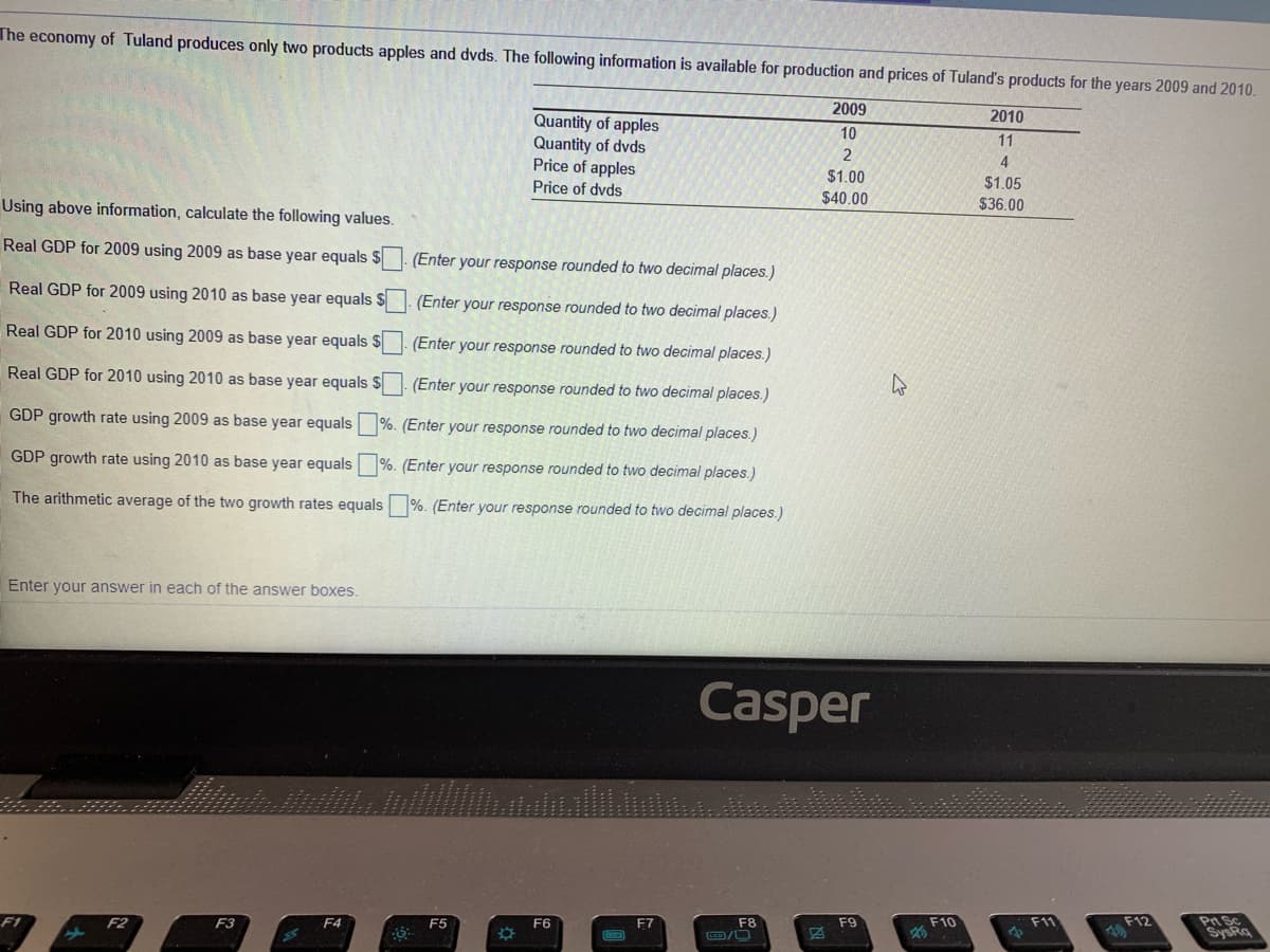 The economy of Tuland produces only two products apples and dvds. The following information is available for production and prices of Tuland's products for the years 2009 and 2010.
2009
2010
Quantity of apples
Quantity of dvds
Price of apples
10
11
$1.00
Price of dvds
$1.05
$40.00
Using above information, calculate the following values.
$36.00
Real GDP for 2009 using 2009 as base year equals $
(Enter your response rounded to two decimal places.)
Real GDP for 2009 using 2010 as base year equals $
(Enter your response rounded to two decimal places.)
Real GDP for 2010 using 2009 as base year equals $
(Enter your response rounded to two decimal places.)
Real GDP for 2010 using 2010 as base year equals $
(Enter your response rounded to two decimal places.)
GDP growth rate using 2009 as base year equals
%. (Enter your response rounded to two decimal places.)
GDP growth rate using 2010 as base year equals %. (Enter your response rounded to two decimal places.)
The arithmetic average of the two growth rates equals %. (Enter your response rounded to two decimal places.)
Enter your answer in each of the answer boxes.
Casper
Pn Sc
SysRq
F1
F2
F3
F4
F6
F7
F10
F11
F12
F8
ED/O
F5
F9
