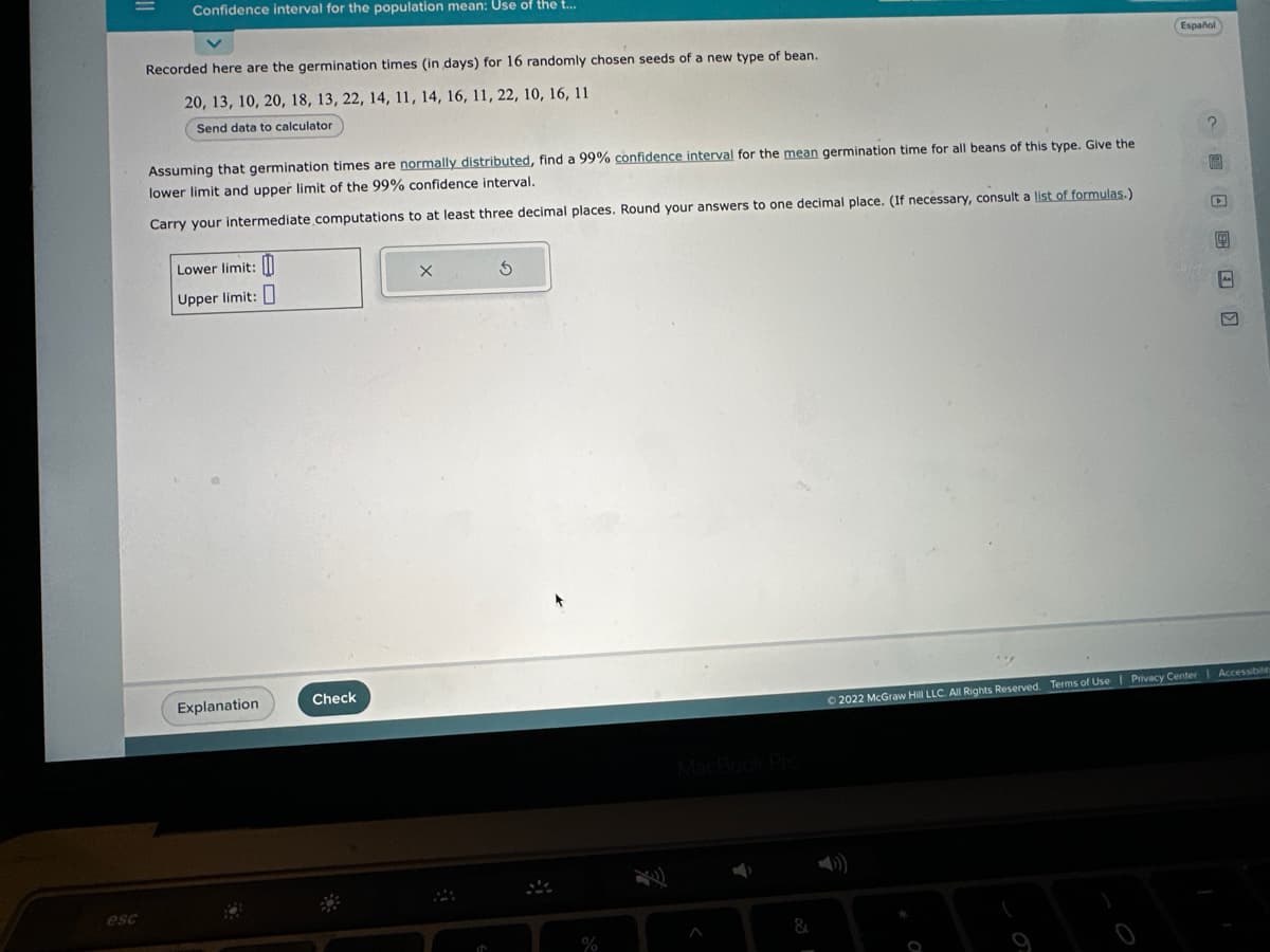 esc
Confidence interval for the population mean: Use of the t...
Recorded here are the germination times (in days) for 16 randomly chosen seeds of a new type of bean.
20, 13, 10, 20, 18, 13, 22, 14, 11, 14, 16, 11, 22, 10, 16, 11
Send data to calculator
Assuming that germination times are normally distributed, find a 99% confidence interval for the mean germination time for all beans of this type. Give the
lower limit and upper limit of the 99% confidence interval.
Carry your intermediate computations to at least three decimal places. Round your answers to one decimal place. (If necessary, consult a list of formulas.)
Lower limit:
Upper limit:
Explanation
Check
5
%
Español
CLE
Ⓒ2022 McGraw Hill LLC. All Rights Reserved. Terms of Use | Privacy Center Accessibilit