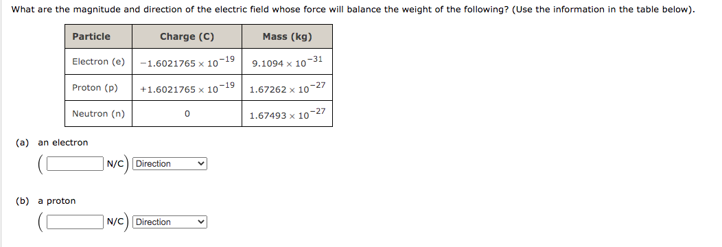 What are the magnitude and direction of the electric field whose force will balance the weight of the following? (Use the information in the table below).
Particle
Charge (C)
Mass (kg)
Electron (e)
-1.6021765 x 10-19
9.1094 x 10-31
Proton (p)
+1.6021765 x 10-19
1.67262 x 10-27
Neutron (n)
1.67493 x 10-27
(a) an electron
N/C) Direction
(b) a proton
N/C) Direction
