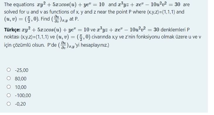 The equations ry? + 5xzcos(u) + ye" = 10 and x³yz + xe" – 10u2v² = 30 are
solved for u and v as functions of x, y and z near the point P where (x,y,z)=(1,1,1) and
(u, v) %3D (풍,0). Find (을),y at P.
du
Türkçe: zy? + 5æzcos(u) + ye" = 10 ve r³yz + xe" – 10u²v² = 30 denklemleri P
noktası (x.y,z)=(1,1,1) ve (u, v) = (5,0) civarında xy ve z'nin fonksiyonu olmak üzere u ve v
için çözümlü olsun. P'de ()2y yi hesaplayınız.)
du
dz
-25,00
O 80,00
10,00
O - 100,00
-0,20
