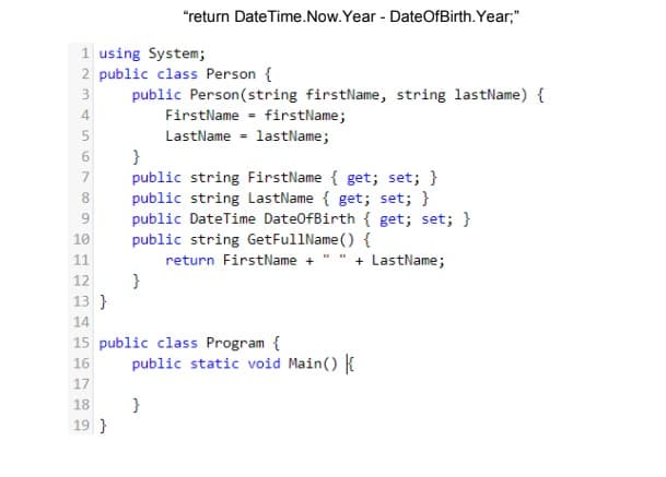 "return Date Time.Now.Year - DateOfBirth. Year;"
1 using System;
2 public class Person {
public Person(string firstName, string lastName) {
FirstName - firstName;
LastName - lastName;
}
public string FirstName { get; set; }
public string LastName { get; set; }
public DateTime Date0fBirth { get; set; }
public string GetFullName () {
3
4
7
8
10
11
return FirstName + " " + LastName;
}
12
13 }
14
15 public class Program {
public static void Main() {
16
17
}
19 }
18
