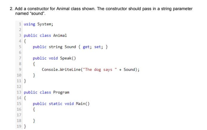 2. Add a constructor for Animal class shown. The constructor should pass in a string parameter
named "sound".
1 using System;
2
3 public class Animal
4 {
5
public string Sound { get; set; }
public void Speak()
{
Console.Writeline("The dog says " + Sound);
}
10
11 }
12
13 public class Program
14 {
public static void Main()
{
15
16
17
18
}
19 }
A 00
