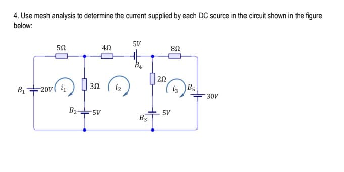 4. Use mesh analysis to determine the current supplied by each DC source in the circuit shown in the figure
below:
5V
50
U8
B4
) 30
| 20
iz B5
B1-
-20v( i
iz
- 30V
B2-
5V
5V
B3
