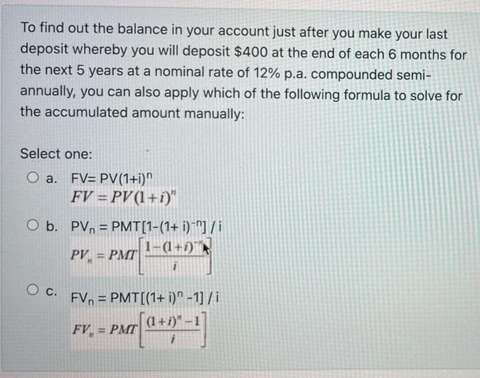 To find out the balance in your account just after you make your last
deposit whereby you will deposit $400 at the end of each 6 months for
the next 5 years at a nominal rate of 12% p.a. compounded semi-
annually, you can also apply which of the following formula to solve for
the accumulated amount manually:
Select one:
O a. FV= PV(1+i)"
FV = PV(1+i)"
O b. PVn = PMT[1-(1+ i)*"] /i
1-(1+1)
PV = PMT|
FVn = PMT[(1+ i)" -1] / i
(1+i)"-1
FV = PMT
%3D
