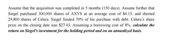 Assume that the acquisition was completed in 5 months (150 days). Assume further that
Siegel purchased 300,000 shares of AXYS at an average cost of $4.15, and shorted
29,800 shares of Celera. Siegel funded 70% of his purchase with debt. Celera's share
price on the closing date was $27.43. Assuming a borrowing cost of 8%, calculate the
return on Siegel's investment for the holding period and on an annualized basis.
