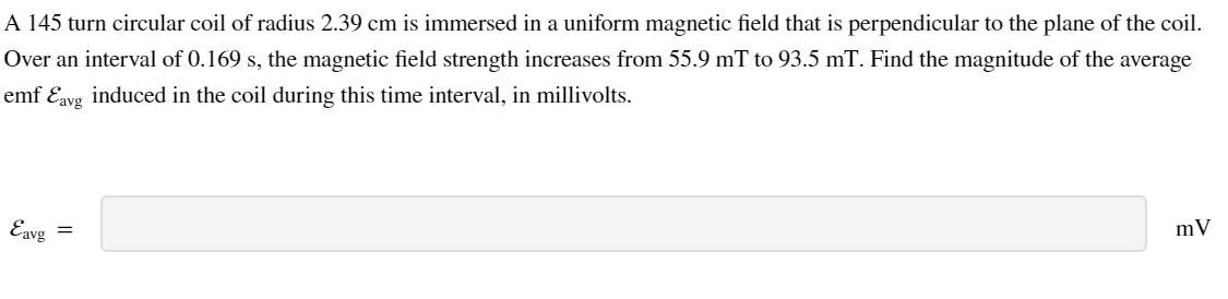 A 145 turn circular coil of radius 2.39 cm is immersed in a uniform magnetic field that is perpendicular to the plane of the coil.
Over an interval of 0.169 s, the magnetic field strength increases from 55.9 mT to 93.5 mT. Find the magnitude of the average
emf Ɛavg induced in the coil during this time interval, in millivolts.
Eavg
=
mV