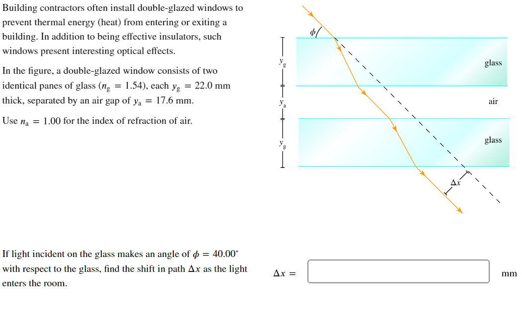 Building contractors often install double-glazed windows to
prevent thermal energy (heat) from entering or exiting a
building. In addition to being effective insulators, such
windows present interesting optical effects.
In the figure, a double-glazed window consists of two
identical panes of glass (ng = 1.54), each yg = 22.0 mm
thick, separated by an air gap of y₁ = 17.6 mm.
Use na = 1.00 for the index of refraction of air.
If light incident on the glass makes an angle of d = 40.00°
with respect to the glass, find the shift in path Ax as the light
enters the room.
Ax =
glass
air
glass
mm