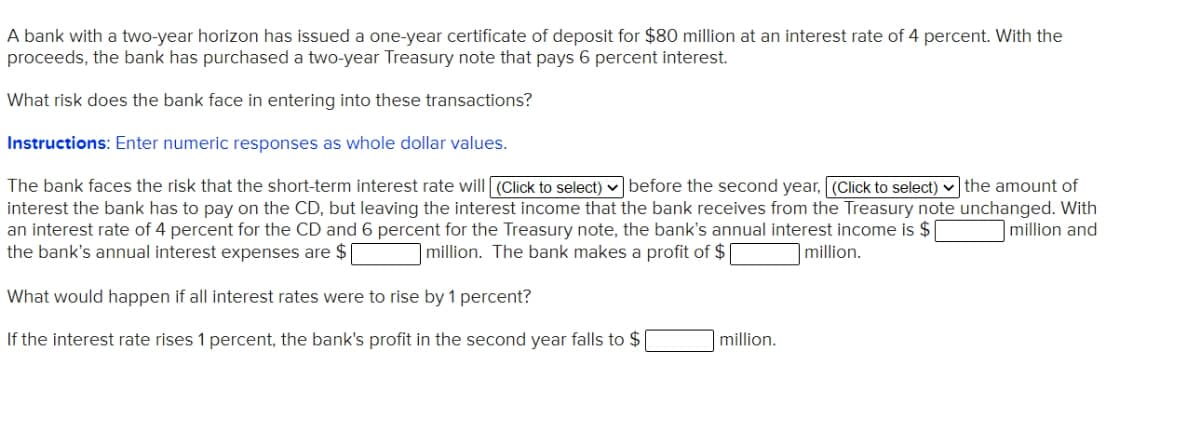 A bank with a two-year horizon has issued a one-year certificate of deposit for $80 million at an interest rate of 4 percent. With the
proceeds, the bank has purchased a two-year Treasury note that pays 6 percent interest.
What risk does the bank face in entering into these transactions?
Instructions: Enter numeric responses as whole dollar values.
The bank faces the risk that the short-term interest rate will (Click to select) v before the second year, (Click to select) v the amount of
interest the bank has to pay on the CD, but leaving the interest income that the bank receives from the Treasury note unchanged. With
an interest rate of 4 percent for the CD and 6 percent for the Treasury note, the bank's annual interest income is $
the bank's annual interest expenses are $
million and
million. The bank makes a profit of $
|million.
What would happen if all interest rates were to rise by 1 percent?
If the interest rate rises 1 percent, the bank's profit in the second year falls to $
million.
