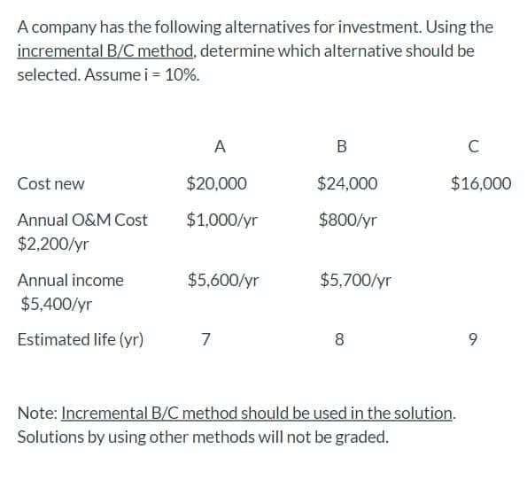 A company has the following alternatives for investment. Using the
incremental B/C method, determine which alternative should be
selected. Assumei = 10%.
А
В
C
Cost new
$20,000
$24,000
$16,000
Annual O&M Cost
$1,000/yr
$800/yr
$2,200/yr
Annual income
$5,600/yr
$5,700/yr
$5,400/yr
Estimated life (yr)
7
9.
Note: Incremental B/C method should be used in the solution.
Solutions by using other methods will not be graded.
