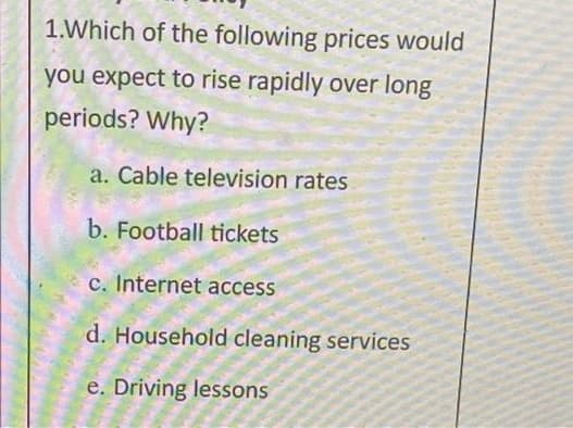 1.Which of the following prices would
you expect to rise rapidly over long
periods? Why?
a. Cable television rates
b. Football tickets
c. Internet access
d. Household cleaning services
e. Driving lessons
