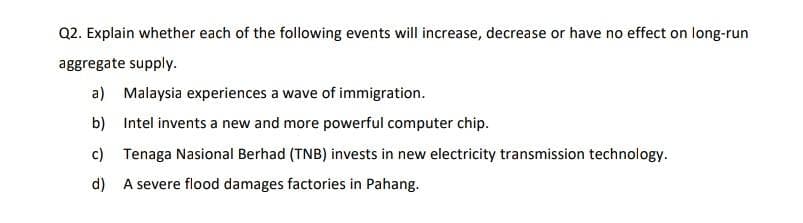 Q2. Explain whether each of the following events will increase, decrease or have no effect on long-run
aggregate supply.
a) Malaysia experiences a wave of immigration.
b) Intel invents a new and more powerful computer chip.
c) Tenaga Nasional Berhad (TNB) invests in new electricity transmission technology.
d) A severe flood damages factories in Pahang.
