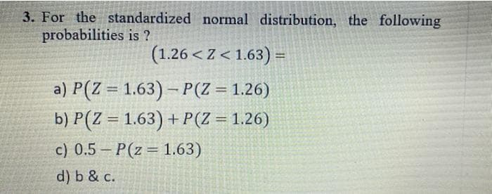 3. For the standardized normal distribution, the following
probabilities is ?
(1.26 < Z < 1.63) =
a) P(Z = 1.63) – P(Z = 1.26)
b) P(Z = 1.63) + P(Z = 1.26)
%3D
%3D
c) 0.5 – P(z= 1.63)
d) b & c.
