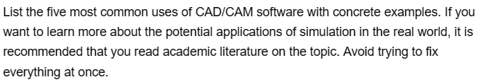 List the five most common uses of CAD/CAM software with concrete examples. If you
want to learn more about the potential applications of simulation in the real world, it is
recommended that you read academic literature on the topic. Avoid trying to fix
everything at once.