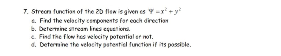 7. Stream function of the 2D flow is given as Y =x² + y²
a. Find the velocity components for each direction
b. Determine stream lines equations.
c. Find the flow has velocity potential or not.
d. Determine the velocity potential function if its possible.
