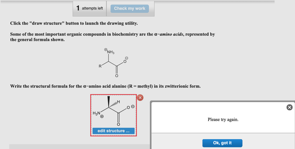 1 attempts left
Click the "draw structure" button to launch the drawing utility.
Some of the most important organic compounds in biochemistry are the a-amino acids, represented by
the general formula shown.
Check my work
NH3
Je
R
Write the structural formula for the a-amino acid alanine (R = methyl) in its zwitterionic form.
H₂N
...m
edit structure ...
X
Please try again.
Ok, got it