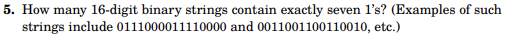 5. How many 16-digit binary strings contain exactly seven l's? (Examples of such
strings include
0111000011110000 and 0011001100110010, etc.)