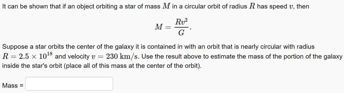 It can be shown that if an object orbiting a star of mass M in a circular orbit of radius R has speed v, then
Rv?
M
Suppose a star orbits the center of the galaxy it is contained in with an orbit that is nearly circular with radius
18
R = 2.5 x 10 and velocity v =
230 km/s. Use the result above to estimate the mass of the portion of the galaxy
inside the star's orbit (place all of this mass at the center of the orbit).
Mass =

