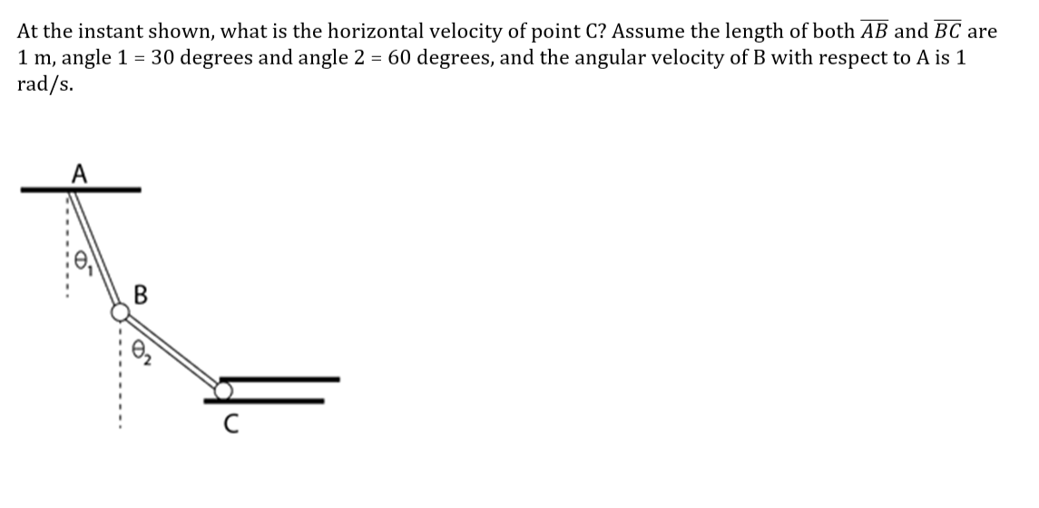 At the instant shown, what is the horizontal velocity of point C? Assume the length of both AB and BC are
1 m, angle 1 = 30 degrees and angle 2 = 60 degrees, and the angular velocity of B with respect to A is 1
rad/s.
B
11.