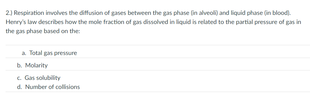 2.) Respiration involves the diffusion of gases between the gas phase (in alveoli) and liquid phase (in blood).
Henry's law describes how the mole fraction of gas dissolved in liquid is related to the partial pressure of gas in
the gas phase based on the:
a. Total gas pressure
b. Molarity
c. Gas solubility
d. Number of collisions

