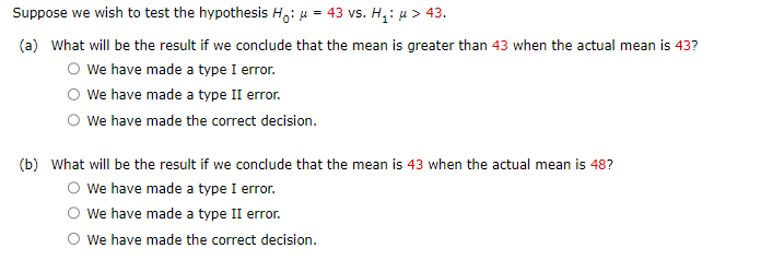 Suppose we wish to test the hypothesis H₁: μ = 43 vs. H₁: μ> 43.
(a) What will be the result if we conclude that the mean is greater than 43 when the actual mean is 43?
O We have made a type I error.
We have made a type II error.
O We have made the correct decision.
(b) What will be the result if we conclude that the mean is 43 when the actual mean is 48?
O We have made a type I error.
We have made a type II error.
We have made the correct decision.