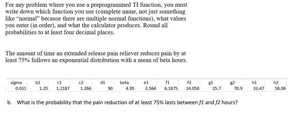 For any problem where you use a preprogrammed TI function, you must
write down which function you use (complete name, not just something
like "normal" because there are multiple normal functions), what values
you enter (in order), and what the calculator produces. Round all
probabilities to at least four decimal places.
The amount of time an extended release pain reliever reduces pain by at
least 75% follows an exponential distribution with a mean of beta hours.
f2
sigma
0.031
b1
c1
c2
1.25 1.2187 1.266
beta
4.95
e1
f1
3.564 6.1875 14.058
b. What is the probability that the pain reduction of at least 75% lasts between f1 and f2 hours?
d1
90
g1
25.7
g2
70.9
h1
33.47
h2
58.06