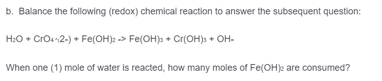 b. Balance the following (redox) chemical reaction to answer the subsequent question:
H2O + CrO4 2-) + Fe(OH)2 -> Fe(OH)3 + Cr(OH)3 + OH-
When one (1) mole of water is reacted, how many moles of Fe(OH)2 are consumed?
