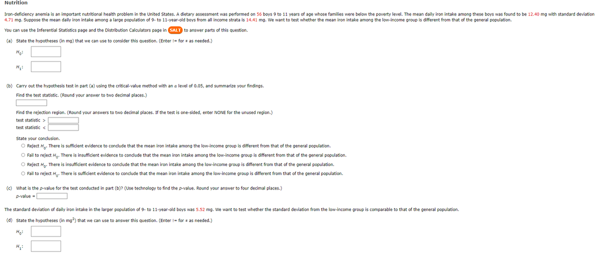 Nutrition
Iron-deficiency anemia is an important nutritional health problem in the United States. A dietary assessment was performed on 56 boys 9 to 11 years of age whose families were below the poverty level. The mean daily iron intake among these boys was found to be 12.40 mg with standard deviation
4.71 mg. Suppose the mean daily iron intake among a large population of 9- to 11-year-old boys from all income strata is 14.41 mg. We want to test whether the mean iron intake among the low-income group is different from that of the general population.
You can use the Inferential Statistics page and the Distribution Calculators page in SALT to answer parts of this question.
(a) State the hypotheses (in mg) that we can use to consider this question. (Enter != for as needed.)
Ho:
H₁:
(b) Carry out the hypothesis test in part (a) using the critical-value method with an a level of 0.05, and summarize your findings.
Find the test statistic. (Round your answer to two decimal places.)
Find the rejection region. (Round your answers to two decimal places. If the test is one-sided, enter NONE for the unused region.)
test statistic >
test statistic <
State your conclusion.
O Reject Ho. There is sufficient evidence to conclude that the mean iron intake among the low-income group is different from that of the general population.
O Fail to reject Ho. There is insufficient evidence to conclude that the mean iron intake among the low-income group is different from that of the general population.
O Reject Ho. There is insufficient evidence to conclude that the mean iron intake among the low-income group is different from that of the general population.
O Fail to reject H. There is sufficient evidence to conclude that the mean iron intake among the low-income group is different from that of the general population.
(c) What is the p-value for the test conducted in part (b)? (Use technology to find the p-value. Round your answer to four decimal places.)
p-value =
The standard deviation of daily iron intake in the larger population of 9- to 11-year-old boys was 5.52 mg. We want to test whether the standard deviation from the low-income group is comparable to that of the general population.
(d) State the hypotheses (in mg2) that we can use to answer this question. (Enter != for as needed.)
Ho:
H₂:
