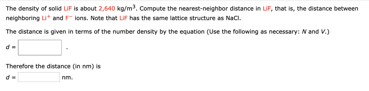 The density of solid LiF is about 2,640 kg/m3. Compute the nearest-neighbor distance in LiF, that is, the distance between
neighboring Li+ and F- ions. Note that LiF has the same lattice structure as NaCI.
The distance is given in terms of the number density by the equation (Use the following as necessary: N and V.)
d =
Therefore the distance (in nm) is
d =
nm.
