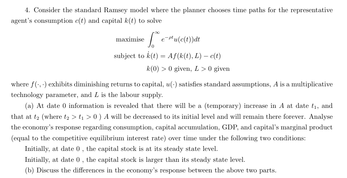 4. Consider the standard Ramsey model where the planner chooses time paths for the representative
agent's consumption c(t) and capital k(t) to solve
fe-mu(c(t))dt
subject to k(t) = Aƒ(k(t), L) — c(t)
k(0) > 0 given, L> 0 given
maximise
where f(,) exhibits diminishing returns to capital, u() satisfies standard assumptions, A is a multiplicative
technology parameter, and L is the labour supply.
(a) At date 0 information is revealed that there will be a (temporary) increase A at date t₁, and
that at t₂ (where t2 > t₁ > 0 ) A will be decreased to its initial level and will remain there forever. Analyse
the economy's response regarding consumption, capital accumulation, GDP, and capital's marginal product
(equal to the competitive equilibrium interest rate) over time under the following two conditions:
Initially, at date 0, the capital stock is at its steady state level.
Initially, at date 0, the capital stock is larger than its steady state level.
(b) Discuss the differences in the economy's response between the above two parts.