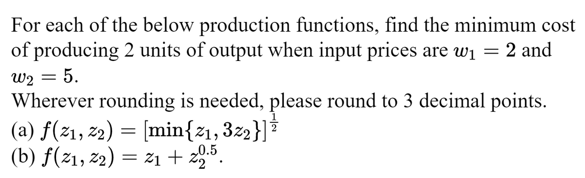 For each of the below production functions, find the minimum cost
of producing 2 units of output when input prices are w₁ = 2 and
W2 =
: 5.
Wherever rounding is needed, please round to 3 decimal points.
(a) f(2₁, 22) = [min{z₁, 3z2}] =
(b) f(21, 2₂) = 21+ 20.5.