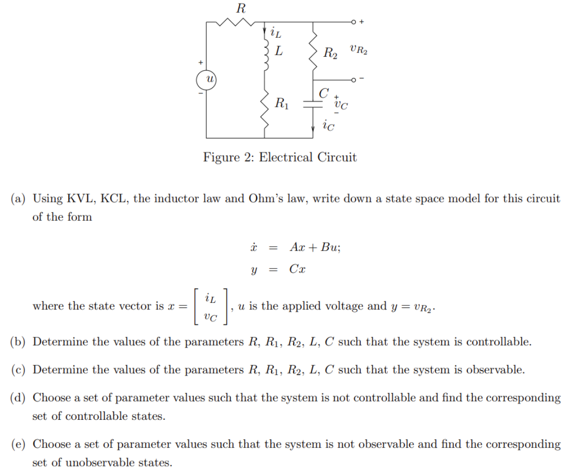 u
where the state vector is x =
R
I
L
R₁
iL
VC
R₂
ic
Figure 2: Electrical Circuit
(a) Using KVL, KCL, the inductor law and Ohm's law, write down a state space model for this circuit
of the form
x =
Y =
VC
VR2
]
u is the applied voltage and y = VR₂.
(b) Determine the values of the parameters R, R₁, R2, L, C such that the system is controllable.
(c) Determine the values of the parameters R, R₁, R2, L, C such that the system is observable.
(d) Choose a set of parameter values such that the system is not controllable and find the corresponding
set of controllable states.
Ax + Bu;
Cx
(e) Choose a set of parameter values such that the system is not observable and find the corresponding
set of unobservable states.