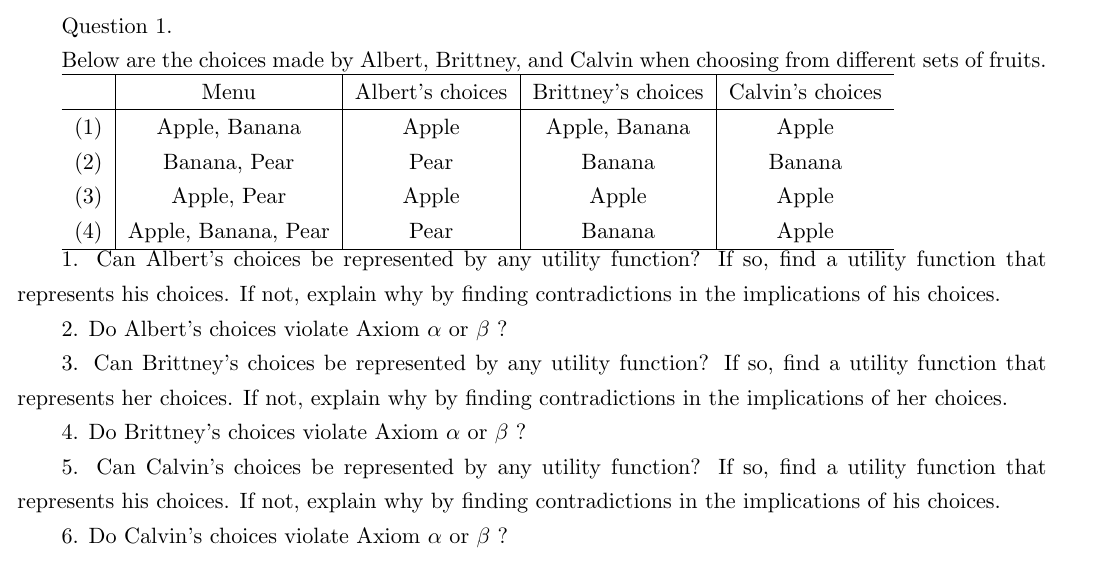 Question 1.
Below are the choices made by Albert, Brittney, and Calvin when choosing from different sets of fruits.
Albert's choices
Brittney's choices Calvin's choices
Menu
Apple, Banana
Apple, Banana
Banana, Pear
Apple, Pear
Apple
Pear
(2)
(3)
Apple
(4) Apple, Banana, Pear
Apple
1. Can Albert's choices be represented by any utility function? If so, find a utility function that
represents his choices. If not, explain why by finding contradictions in the implications of his choices.
2. Do Albert's choices violate Axiom a or 3 ?
Banana
Apple
Banana
Apple
Pear
Apple
Banana
3. Can Brittney's choices be represented by any utility function? If so, find a utility function that
represents her choices. If not, explain why by finding contradictions in the implications of her choices.
4. Do Brittney's choices violate Axiom a or 3?
5. Can Calvin's choices be represented by any utility function? If so, find a utility function that
represents his choices. If not, explain why by finding contradictions in the implications of his choices.
6. Do Calvin's choices violate Axiom a or 3?