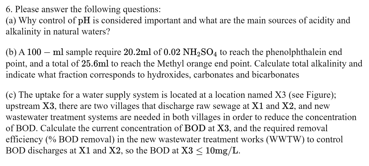 6. Please answer the following questions:
(a) Why control of pH is considered important and what are the main sources of acidity and
alkalinity in natural waters?
(b) A 100 ml sample require 20.2ml of 0.02 NH2SO4 to reach the phenolphthalein end
point, and a total of 25.6ml to reach the Methyl orange end point. Calculate total alkalinity and
indicate what fraction corresponds to hydroxides, carbonates and bicarbonates
(c) The uptake for a water supply system is located at a location named X3 (see Figure);
upstream X3, there are two villages that discharge raw sewage at X1 and X2, and new
wastewater treatment systems are needed in both villages in order to reduce the concentration
of BOD. Calculate the current concentration of BOD at X3, and the required removal
efficiency (% BOD removal) in the new wastewater treatment works (WWTW) to control
BOD discharges at X1 and X2, so the BOD at X3 ≤ 10mg/L.