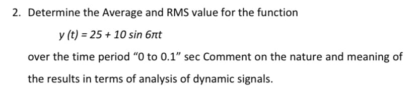 2. Determine the Average and RMS value for the function
y (t) = 25 + 10 sin 6nt
over the time period "O to 0.1" sec Comment on the nature and meaning of
the results in terms of analysis of dynamic signals.
