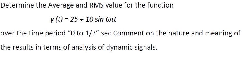 Determine the Average and RMS value for the function
y (t) = 25 + 10 sin 6nt
over the time period "O to 1/3" sec Comment on the nature and meaning of
the results in terms of analysis of dynamic signals.
