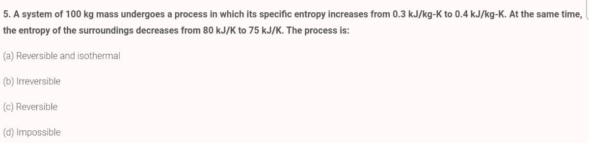 5. A system of 100 kg mass undergoes a process in which its specific entropy increases from 0.3 kJ/kg-K to 0.4 kJ/kg-K. At the same time,
the entropy of the surroundings decreases from 80 kJ/K to 75 kJ/K. The process is:
(a) Reversible and isothermal
(b) Irreversible
(c) Reversible
(d) Impossible
