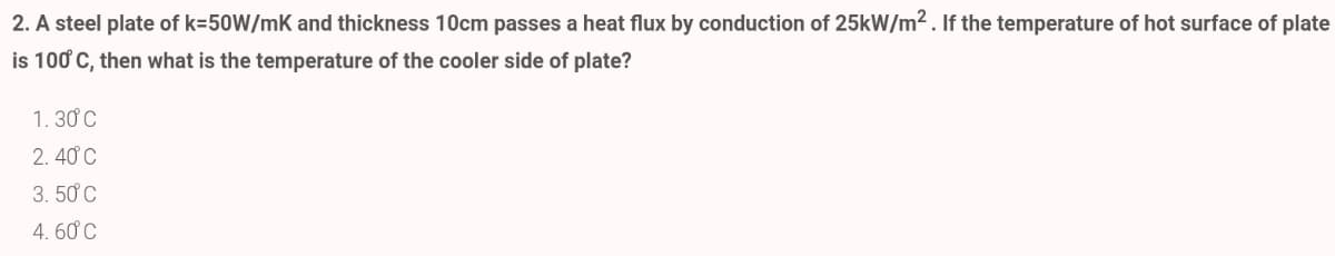 2. A steel plate of k=50W/mK and thickness 10cm passes a heat flux by conduction of 25kW/m2. If the temperature of hot surface of plate
is 100 C, then what is the temperature of the cooler side of plate?
1. 30 C
2. 40 C
3. 50 C
4. 60 C
