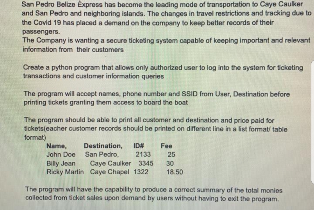 San Pedro Belize Express has become the leading mode of transportation to Caye Caulker
and San Pedro and neighboring islands. The changes in travel restrictions and tracking due to
the Covid 19 has placed a demand on the company to keep better records of their
passengers.
The Company is wanting a secure ticketing system capable of keeping important and relevant
information from their customers
Create a python program that allows only authorized user to log into the system for ticketing
transactions and customer information queries
The program will accept names, phone number and SSID from User, Destination before
printing tickets granting them access to board the boat
The program should be able to print all customer and destination and price paid for
tickets(eacher customer records should be printed on different line in a list format/ table
format)
Destination,
San Pedro,
Name,
ID#
Fee
John Doe
2133
25
Billy Jean
Ricky Martin Caye Chapel 1322
Caye Caulker 3345
30
18.50
The program will have the capability to produce a correct summary of the total monies
collected from ticket sales upon demand by users without having to exit the program.
