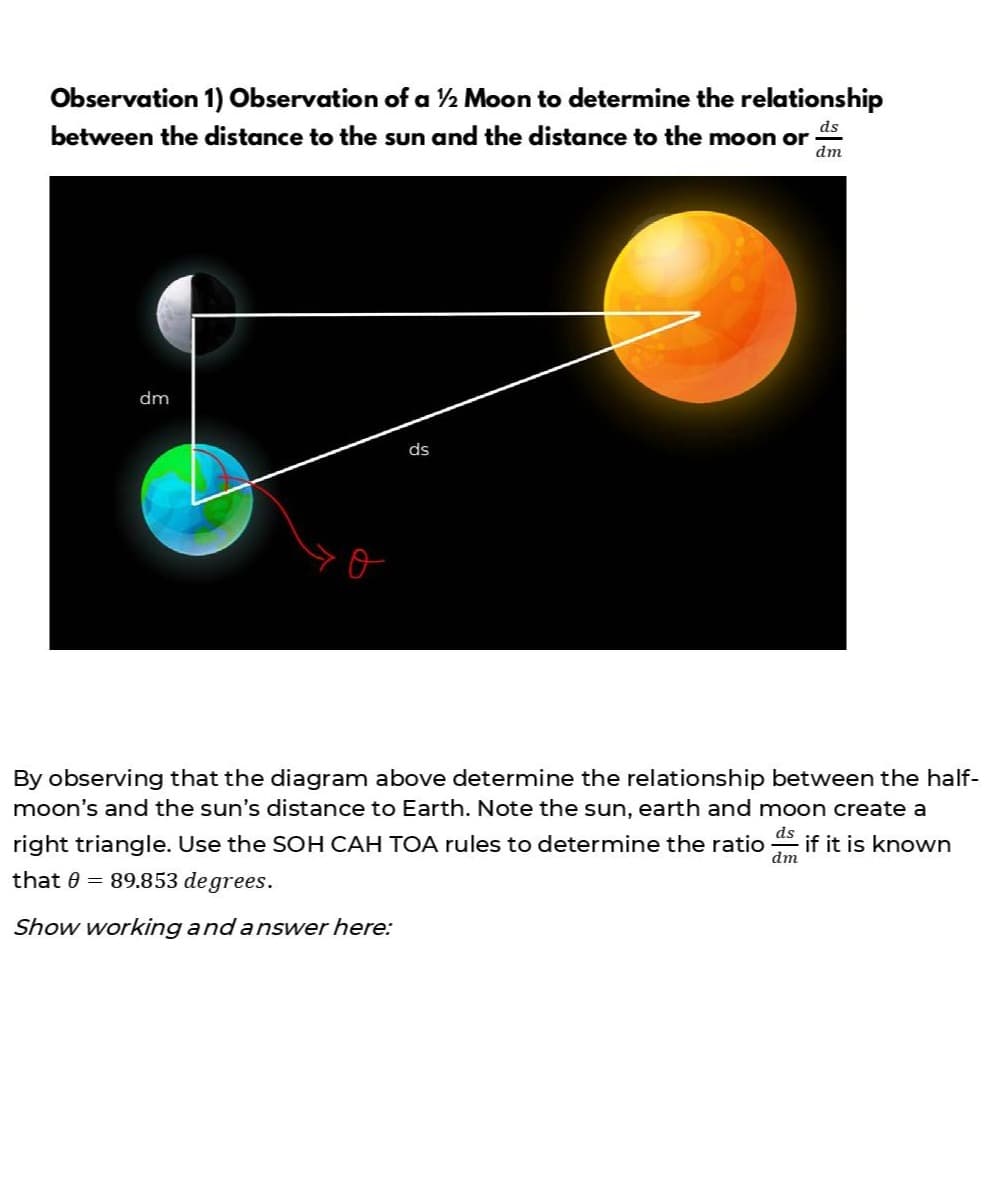 Observation 1) Observation of a ½ Moon to determine the relationship
between the distance to the sun and the distance to the moon or
ds
dm
dm
ds
By observing that the diagram above determine the relationship between the half-
moon's and the sun's distance to Earth. Note the sun, earth and moon create a
right triangle. Use the SOH CAH TOA rules to determine the ratio
ds
if it is known
dm
that 0 = 89.853 de grees.
Show working and answer here:
