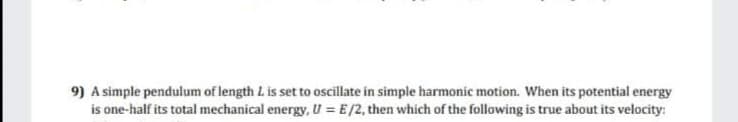 9) A simple pendulum of length L is set to oscillate in simple harmonic motion. When its potential energy
is one-half its total mechanical energy, U = E /2, then which of the following is true about its velocity:
