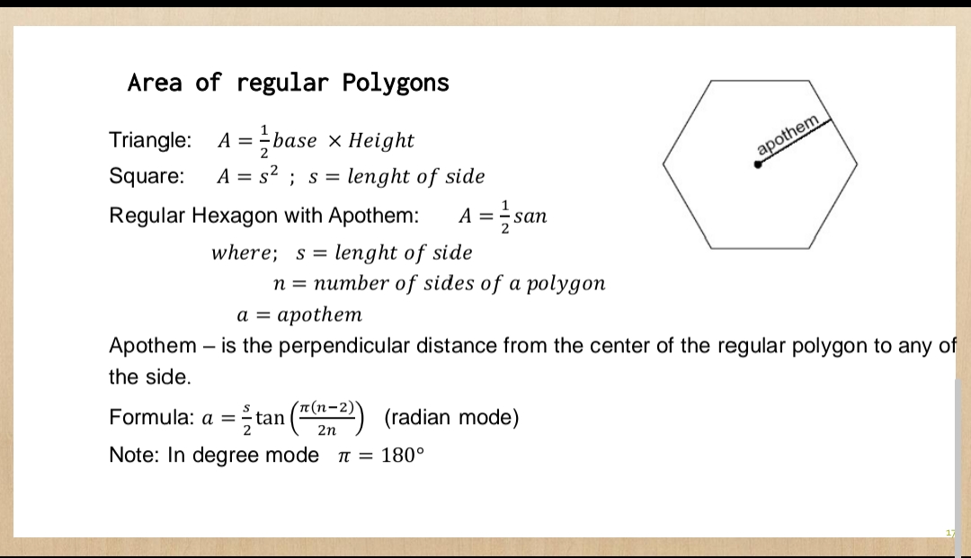 Area of regular Polygons
Triangle: A = base x Height
Square: A = s²; s = lenght of side
Regular Hexagon with Apothem: A =
where; s = lenght of side
2
Apothem -
the side.
n = number of sides of a polygon
san
a = apothem
- is the perpendicular distance from the center of the regular polygon to any of
T(n-2)
2n
Formula: a = tan
Note: In degree mode = 180°
apothem
(radian mode)