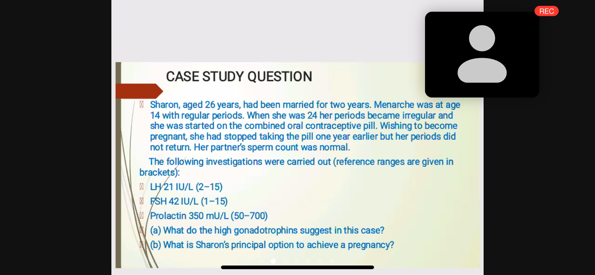 REC
CASE STUDY QUESTION
| Sharon, aged 26 years, had been married for two years. Menarche was at age
14 with regular periods. When she was 24 her periods became irregular and
she was started on the combined oral contraceptive pill. Wishing to become
pregnant, she had stopped taking the pill one year earlier but her periods did
not return. Her partner's sperm count was normal.
The following investigations were carried out (reference ranges are given in
brackets):
LH21 IU/L (2-15)
I FSH 42 IU/L (1-15)
/Prolactin 350 mU/L (50–700)
(a) What do the high gonadotrophins suggest in this case?
(b) What is Sharon's principal option to achieve a pregnancy?

