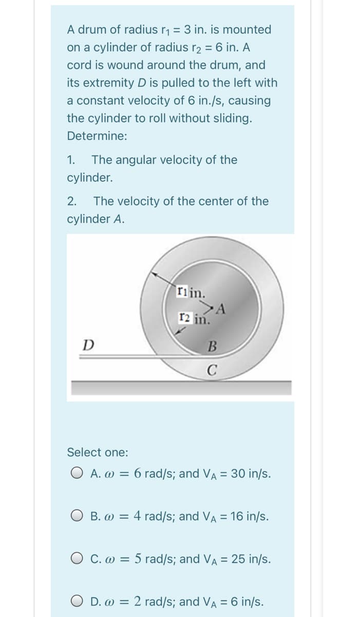 A drum of radius r, = 3 in. is mounted
on a cylinder of radius r2 = 6 in. A
cord is wound around the drum, and
its extremity D is pulled to the left with
a constant velocity of 6 in./s, causing
the cylinder to roll without sliding.
Determine:
1.
The angular velocity of the
cylinder.
2.
The velocity of the center of the
cylinder A.
riin.
>A
r2 in.
D
C
Select one:
O A. w = 6 rad/s; and VA = 30 in/s.
O B. w = 4 rad/s; and VA = 16 in/s.
O C. w = 5 rad/s; and Va = 25 in/s.
O D. w = 2 rad/s; and VA = 6 in/s.
