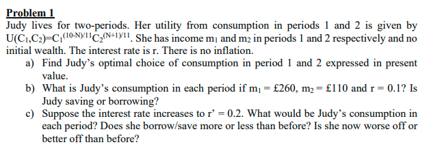Problem 1
Judy lives for two-periods. Her utility from consumption in periods 1 and 2 is given by
U(C1,C2)=C;(10-N)Y1C2{N+1YI, She has income mị and m2 in periods 1 and 2 respectively and no
initial wealth. The interest rate is r. There is no inflation.
a) Find Judy's optimal choice of consumption in period 1 and 2 expressed in present
value.
b) What is Judy's consumption in each period if m, = £260, m2 = £110 and r = 0.1? Is
Judy saving or borrowing?
c) Suppose the interest rate increases to r' = 0.2. What would be Judy's consumption in
each period? Does she borrow/save more or less than before? Is she now worse off or
better off than before?
