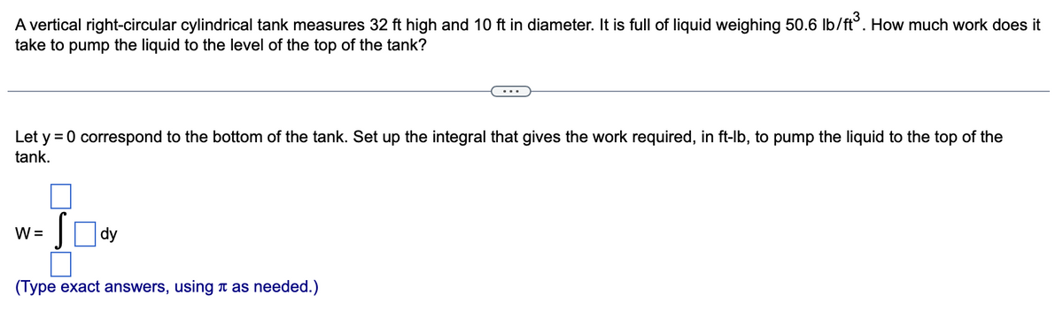 A vertical right-circular cylindrical tank measures 32 ft high and 10 ft in diameter. It is full of liquid weighing 50.6 lb/ft³. How much work does it
take to pump the liquid to the level of the top of the tank?
Let y = 0 correspond to the bottom of the tank. Set up the integral that gives the work required, in ft-lb, to pump the liquid to the top of the
tank.
W =
dy
(Type exact answers, using à as needed.)